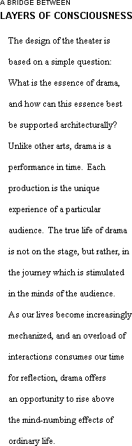 The design of the theater is based on a simple question:  What is the essence of drama, and how can this essence best be supported architecturally?  Unlike other arts, drama is a performance in time.  Each production is the unique experience of a particular audience.  The true life of drama is not on the stage, but rather, in the journey which is stimulated in the minds of the audience. As our lives become increasingly mechanized, and an overload of interactions consumes our time for reflection, drama offers an opportunity to rise above the mind-numbing effects of ordinary life.  
