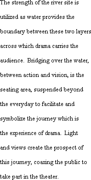 The strength of the river site is utilized as water provides the boundary between these two layers across which drama carries the audience.  Bridging over the water, between action and vision, is the seating area, suspended beyond the everyday to facilitate and symbolize the journey which is the experience of drama.  Light and views create the prospect of this journey, coaxing the public to take part in the theater.